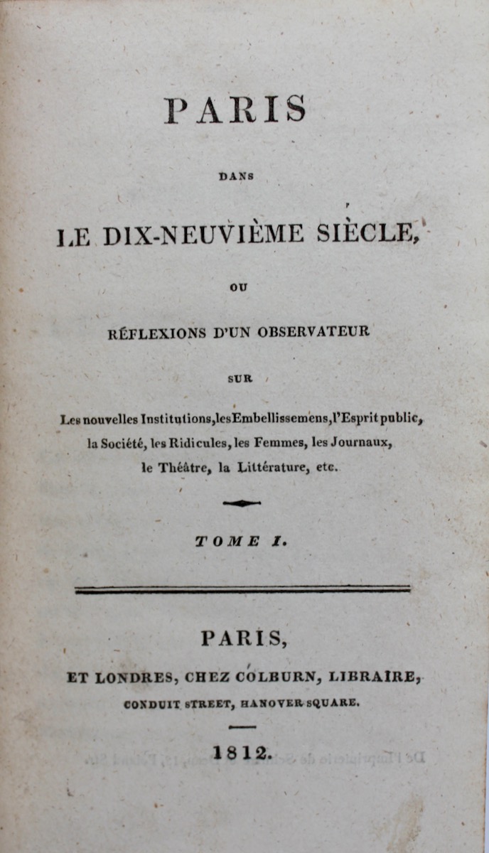 Paris dans le Dix-neuvi&egrave;me Si&egrave;cle, ou R&eacute;flections d&rsquo;un Observateur sue les nouvelles Institutions, les Embellissemens, &lsquo;&rsquo;Esprit public, la Societ&eacute;, les Femmes, les Journaux, le Th&eacute;&acirc;tre, la Litt&eacute;rature, etc.