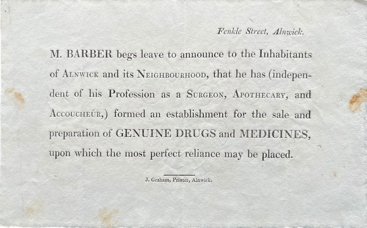 M. Barber begs leave to announce to the Inhabitants of Alnwick and its Neighbourhood, that he has (independent of his Profession as a Surgeon, Apothecary, and Accoucheur) formed an establishment for the sale of Genuine Drugs and Medicines.