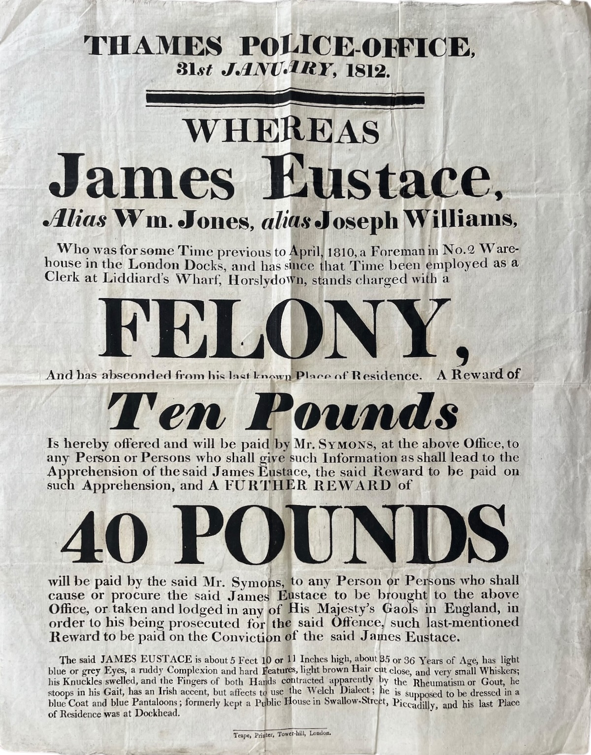 Whereas James Eustace, Alias Wm. Jones, alias Joseph William. stands charged with a Felony and has absconded from his last known Place of Residence. A Reward of Ten Pounds [for information which leads to his apprehension] and a Further Reward of Forty Pounds [on his conviction] will be paid by Mr. S