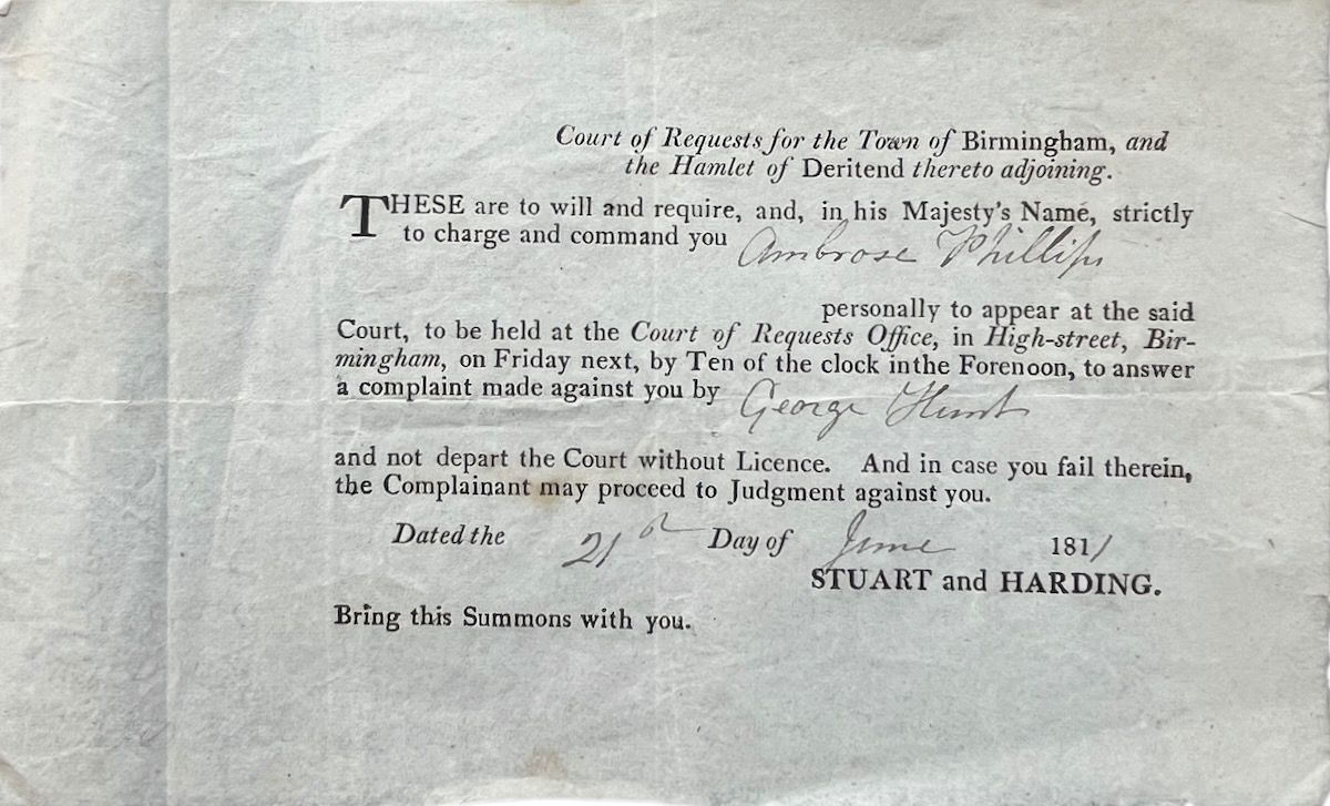 Court of Requests for the Town of Birmingham and the Hamlet of Deritend thereto adjoining. These are to will and require. strictly to charge and command you [Ambrose Phillips] personally to appear at the said Court. to answer a complaint made against you by [George Hunt] and not depart the Court wit