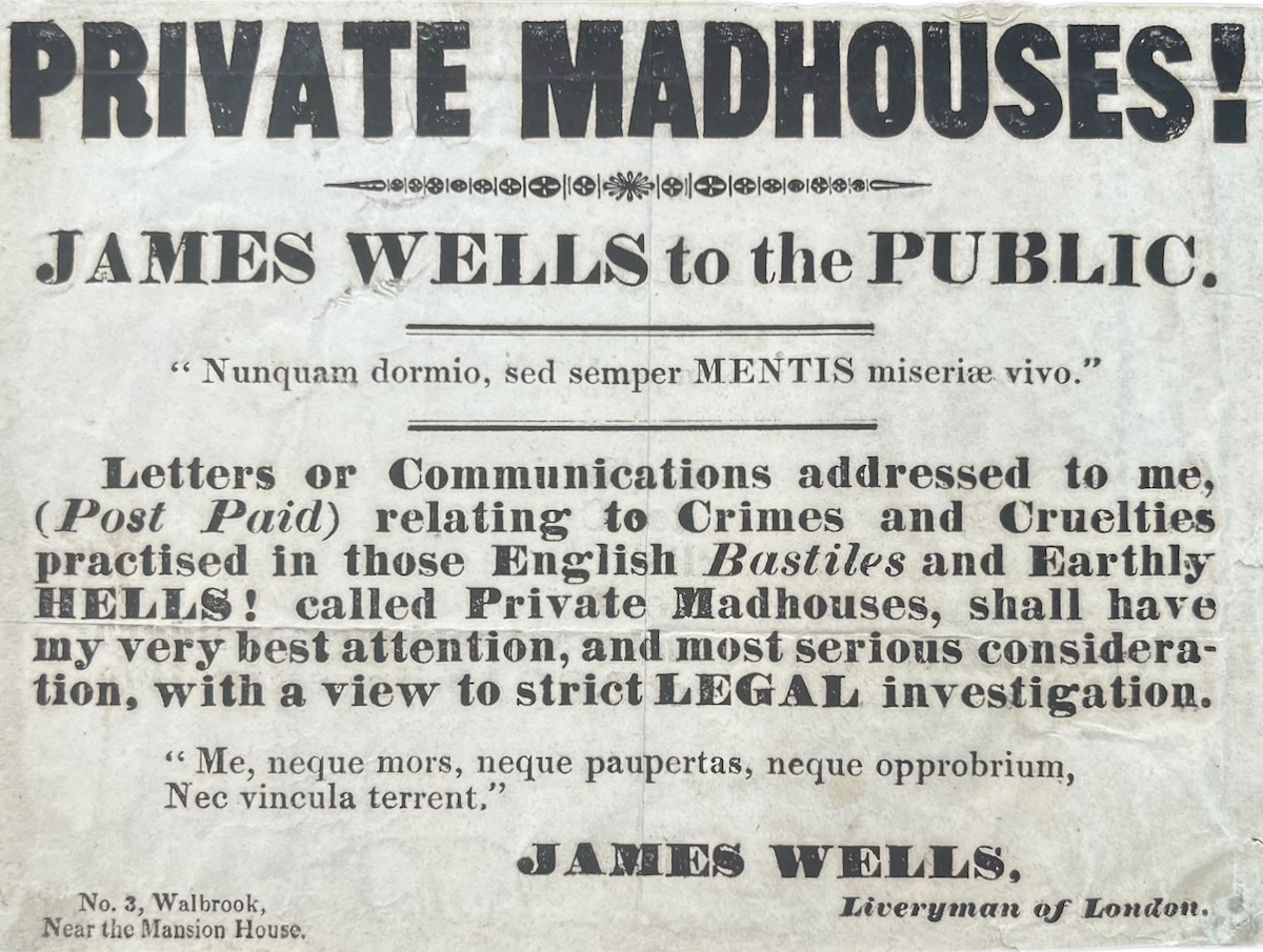 Private Madhouses! James Wells to the Public. Letters or Communications addressed to me, (Post Paid) relating to Crimes and Cruelties practised in those English Bastiles and Earthly Hells! called Private Madhouses, shall have my best attention. with a view to strict Legal investigation.