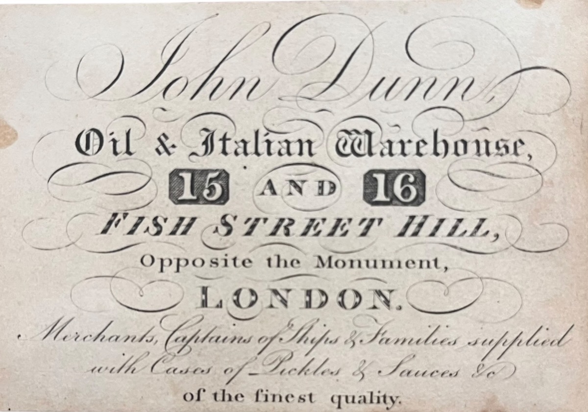 John Dunn, Oil & Italian Warehouse, 15 and 16 Fish Street Hill, Opposite the Monument, London. Merchants, Captains of Ships & Families supplied with Cases of Pickles & Sauces &c. of the finest quality.