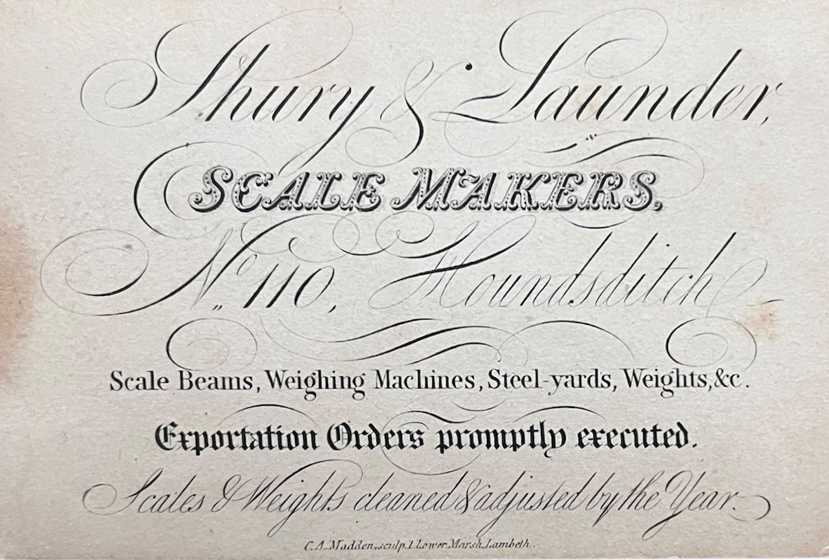 Shury & Launder, Scale Makers, No. 110, Houndsditch. Scale Beams, Weighing Machines, Steel-yards, Weights, &c. Exportation Orders Promptly Executed. Scales & Weights cleaned & adjusted by the Year.