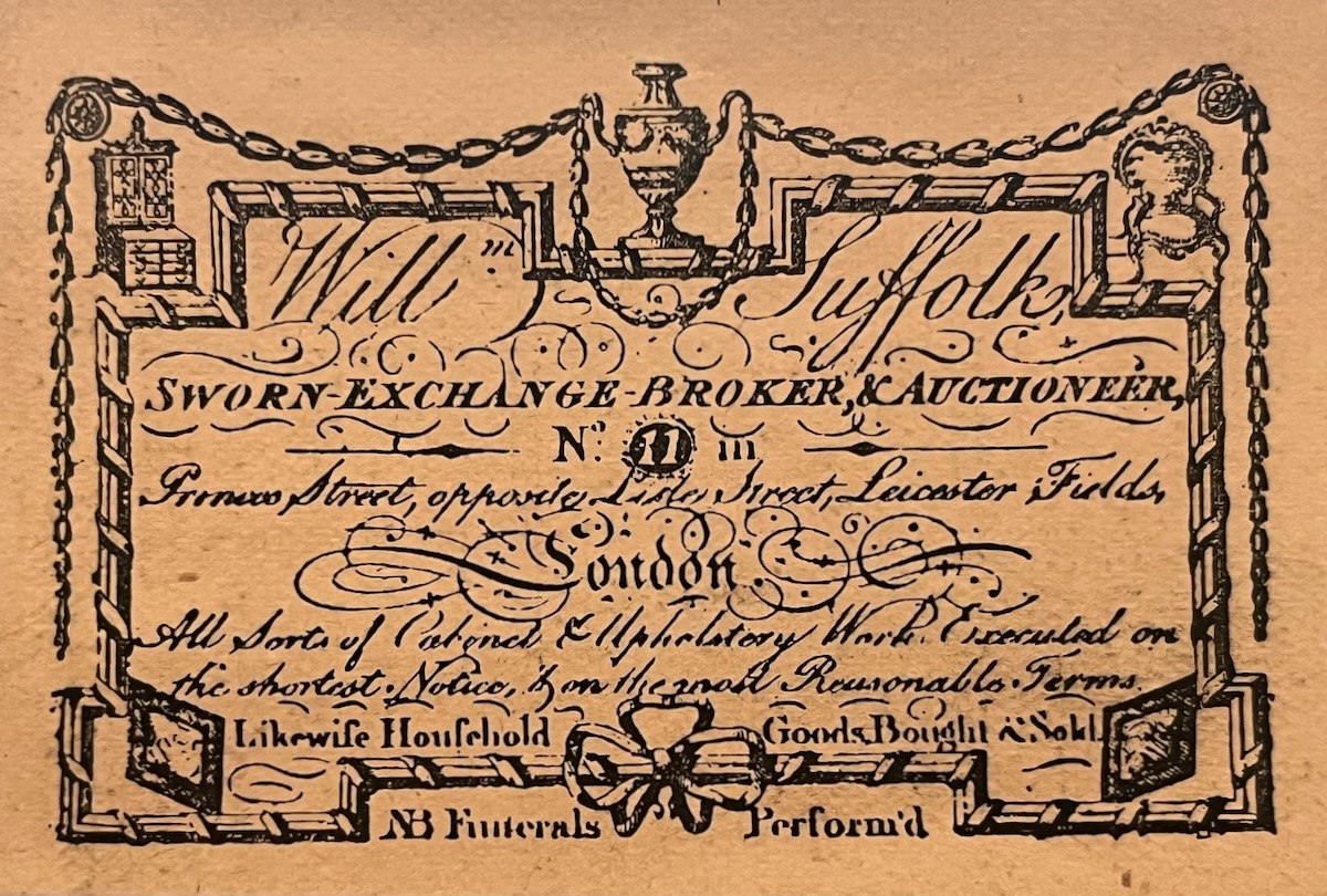 Will Suffolk, Sworn Exchange Broker & Auctioneer. No. 11, Princess Street, opposite Lister Street, Leicester Fields, London. All sorts of Cabinet & Upholstery Work Executed on the shortest Notice, & on the most reasonable terms.