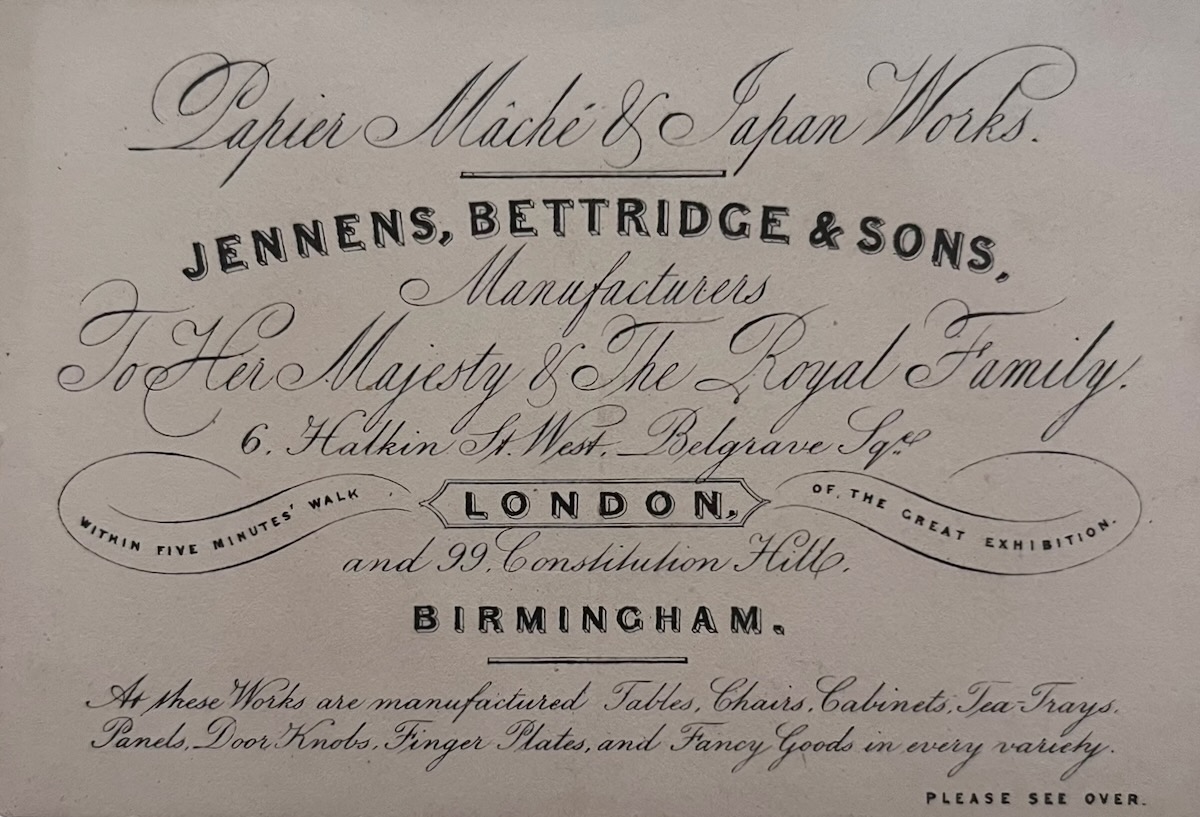 Papier Mach&eacute; & Japan Works. Jennens, Bettridge & Sons, Manufacturers to Her Majesty & The Royal Family. 6, Halken Street West, Belgrave Square.